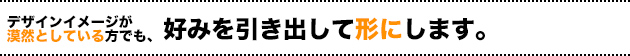 デザインイメージが漠然としている方でも、好みを引き出して形にします。